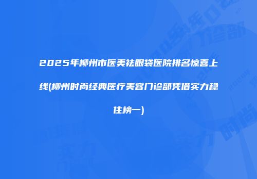 2025年柳州市医美祛眼袋医院排名惊喜上线(柳州时尚经典医疗美容门诊部凭借实力稳住榜一)