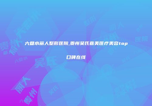 六盘水丽人整形医院,贵州吴氏嘉美医疗美容top口碑在线