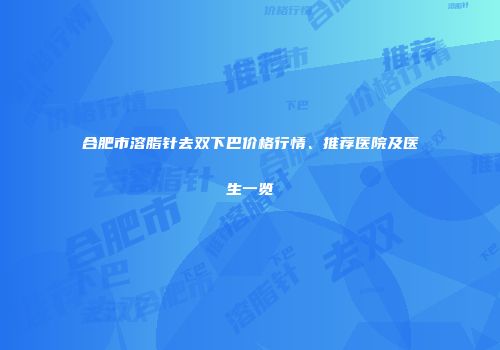 合肥市溶脂针去双下巴价格行情、推荐医院及医生一览