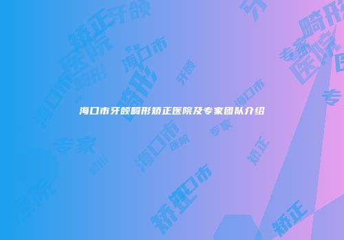 海口市牙颌畸形矫正医院及专家团队介绍