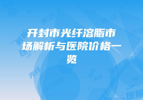 开封市光纤溶脂市场解析与医院价格一览
