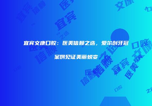 宜宾文康口腔：医美信赖之选，爱尔创牙冠案例见证美丽蜕变