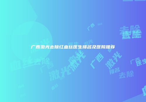 广西激光去除红血丝医生排名及医院推荐