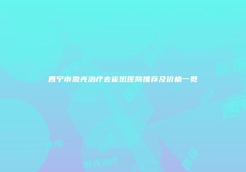 西宁市激光治疗去雀斑医院推荐及价格一览