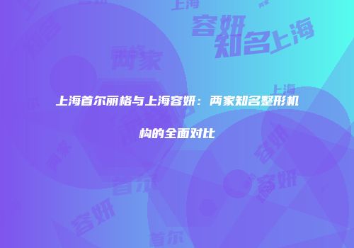上海首尔丽格与上海容妍：两家知名整形机构的全面对比