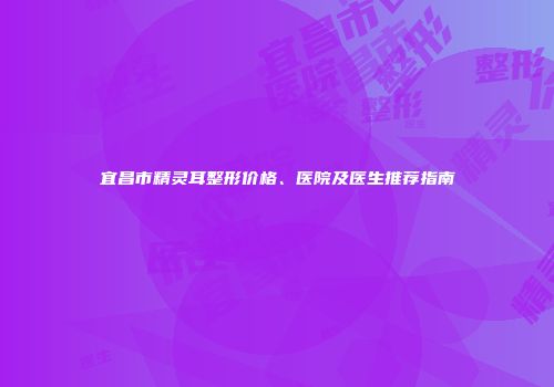 宜昌市精灵耳整形价格、医院及医生推荐指南
