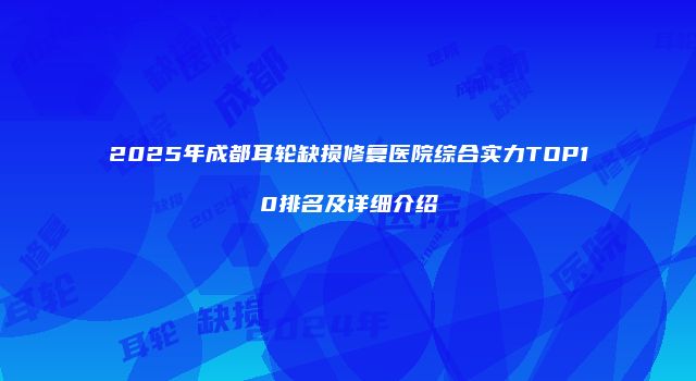 2025年成都耳轮缺损修复医院综合实力TOP10排名及详细介绍