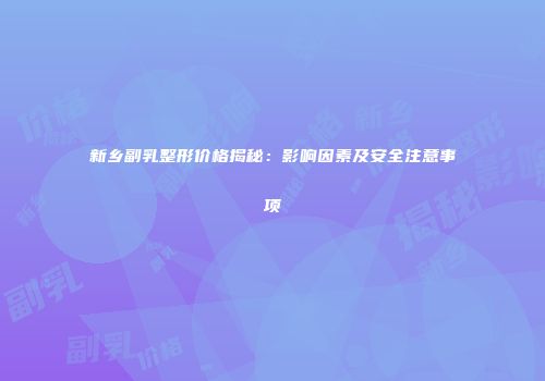 新乡副乳整形价格揭秘：影响因素及安全注意事项
