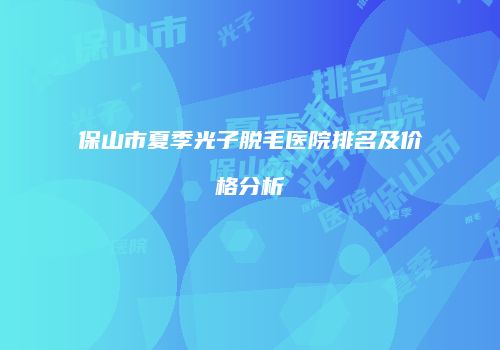 保山市夏季光子脱毛医院排名及价格分析
