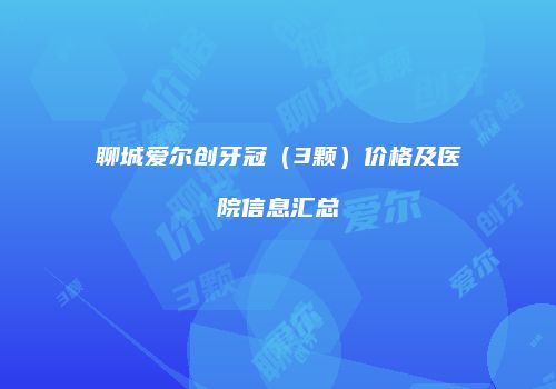 聊城爱尔创牙冠（3颗）价格及医院信息汇总
