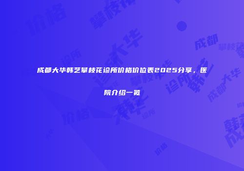 成都大华韩艺攀枝花诊所价格价位表2025分享，医院介绍一览