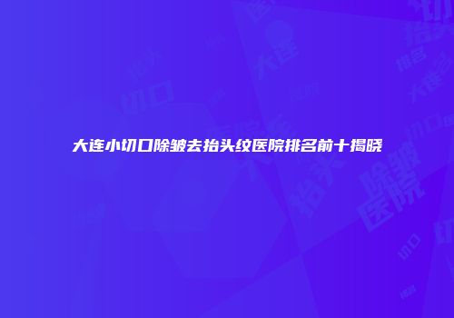 大连小切口除皱去抬头纹医院排名前十揭晓