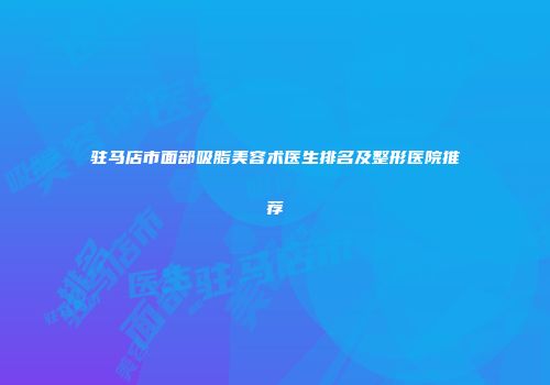 驻马店市面部吸脂美容术医生排名及整形医院推荐