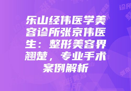 乐山经伟医学美容诊所张京伟医生：整形美容界翘楚，专业手术案例解析