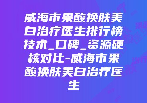 威海市果酸换肤美白治疗医生排行榜技术_口碑_资源硬核对比-威海市果酸换肤美白治疗医生