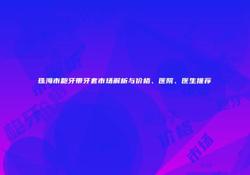 珠海市龅牙带牙套市场解析与价格、医院、医生推荐