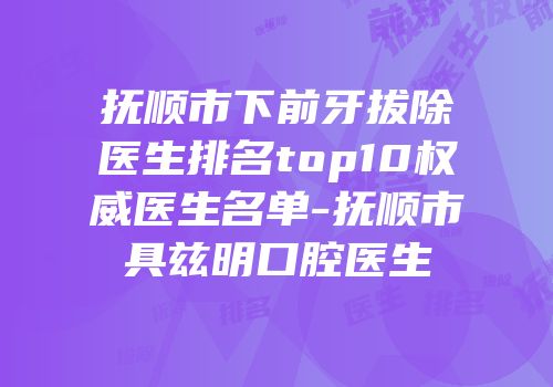 抚顺市下前牙拔除医生排名top10权威医生名单-抚顺市具兹明口腔医生