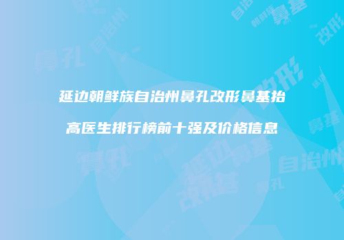 延边朝鲜族自治州鼻孔改形鼻基抬高医生排行榜前十强及价格信息