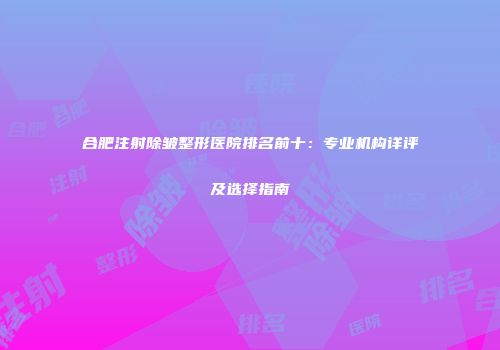 合肥注射除皱整形医院排名前十：专业机构详评及选择指南