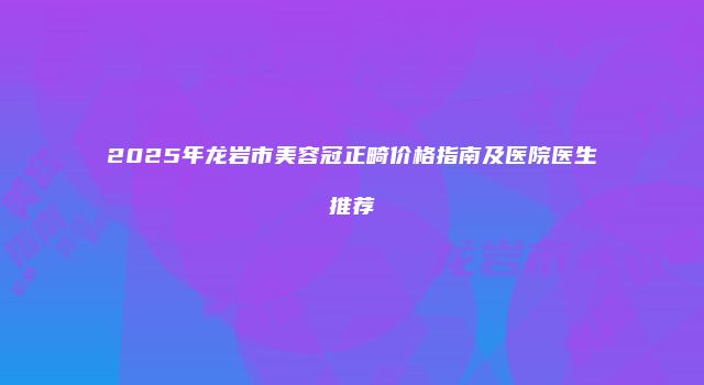 2025年龙岩市美容冠正畸价格指南及医院医生推荐