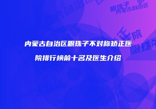 内蒙古自治区眼珠子不对称矫正医院排行榜前十名及医生介绍