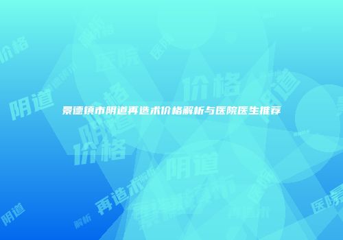 景德镇市阴道再造术价格解析与医院医生推荐