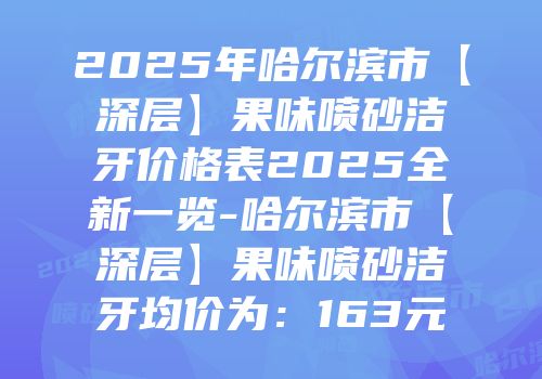 2025年哈尔滨市【深层】果味喷砂洁牙价格表2025全新一览-哈尔滨市【深层】果味喷砂洁牙均价为：163元