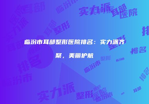 临汾市耳部整形医院排名：实力派齐聚，美丽护航