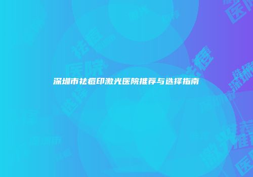 深圳市祛痘印激光医院推荐与选择指南