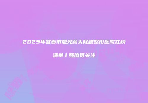 2025年宜春市激光额头除皱整形医院在榜清单十强值得关注