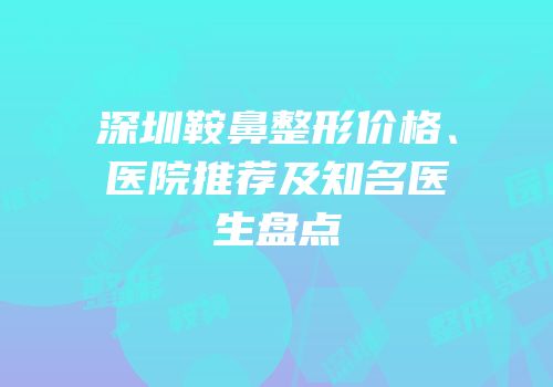 深圳鞍鼻整形价格、医院推荐及知名医生盘点