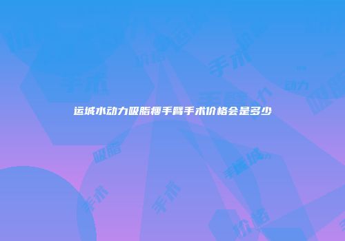 运城水动力吸脂瘦手臂手术价格会是多少