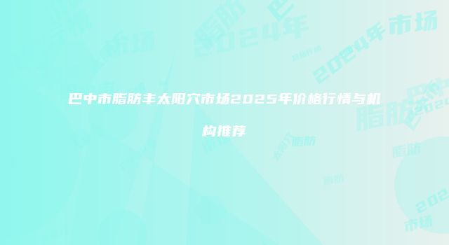 巴中市脂肪丰太阳穴市场2025年价格行情与机构推荐