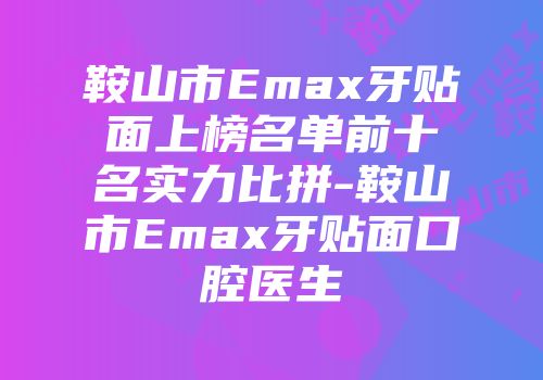 鞍山市Emax牙贴面上榜名单前十名实力比拼-鞍山市Emax牙贴面口腔医生