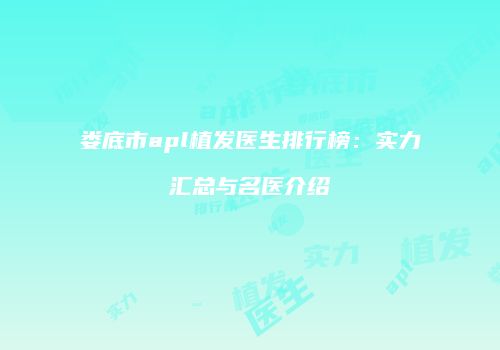 娄底市apl植发医生排行榜：实力汇总与名医介绍