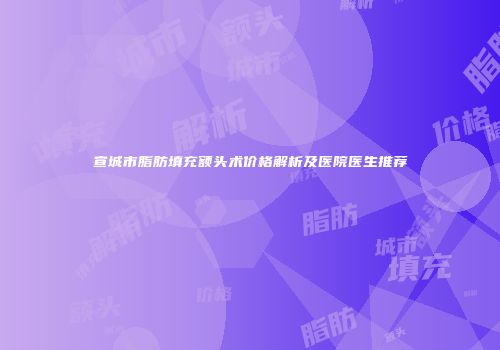 宣城市脂肪填充额头术价格解析及医院医生推荐