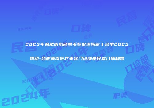 2025年合肥市唇部脱毛整形医院前十名单2025揭晓-合肥美泽医疗美容门诊部是民营口碑超赞