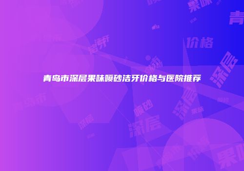 青岛市深层果味喷砂洁牙价格与医院推荐