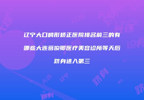 辽宁大口畸形矫正医院排名前三的有哪些大连葛俊卿医疗美容诊所等天后跻身进入第三