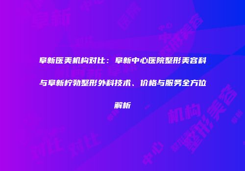 阜新医美机构对比：阜新中心医院整形美容科与阜新柠勃整形外科技术、价格与服务全方位解析