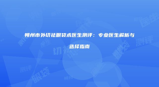 朔州市外切祛眼袋术医生测评：专业医生解析与选择指南