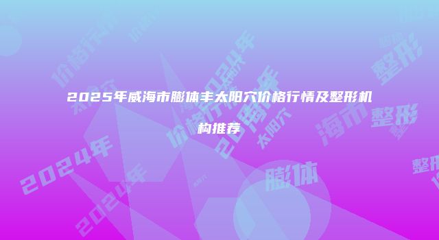 2025年威海市膨体丰太阳穴价格行情及整形机构推荐