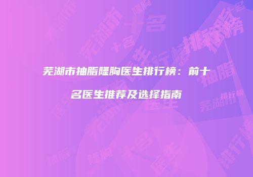 芜湖市抽脂隆胸医生排行榜：前十名医生推荐及选择指南