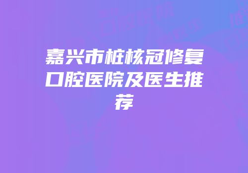 嘉兴市桩核冠修复口腔医院及医生推荐