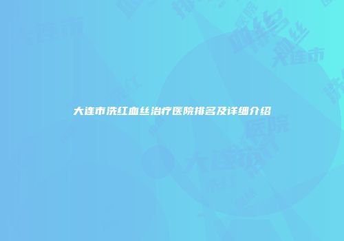 大连市洗红血丝治疗医院排名及详细介绍