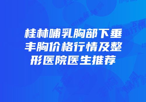 桂林哺乳胸部下垂丰胸价格行情及整形医院医生推荐