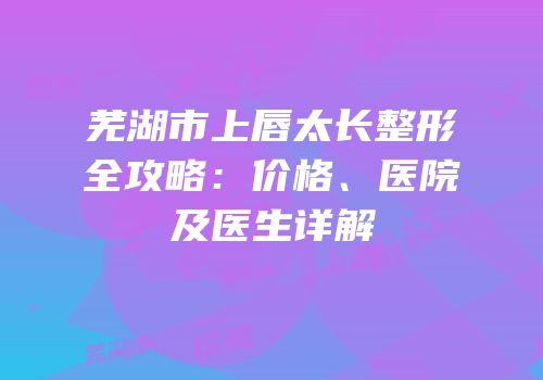 芜湖市上唇太长整形全攻略：价格、医院及医生详解