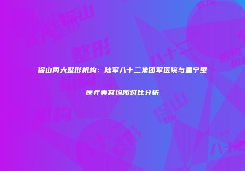 保山两大整形机构：陆军八十二集团军医院与昌宁蕙媄医疗美容诊所对比分析