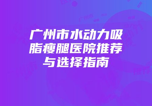 广州市水动力吸脂瘦腿医院推荐与选择指南