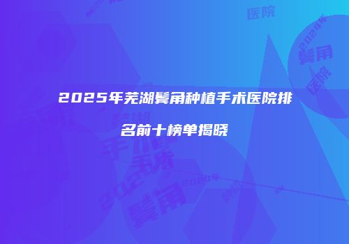 2025年芜湖鬓角种植手术医院排名前十榜单揭晓